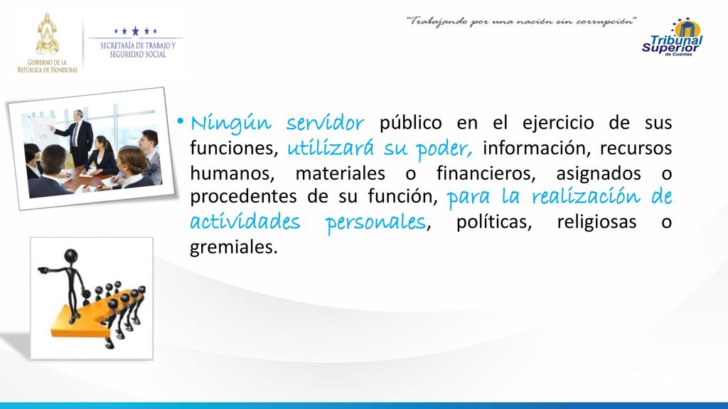 Ningún servidor público en el ejercicio de sus funciones, utilizará su poder, información, recursos humanos, materiales o financieros, asignados o procedentes de su función, para la realización de actividades personales, políticas, religiosas o gremiales.