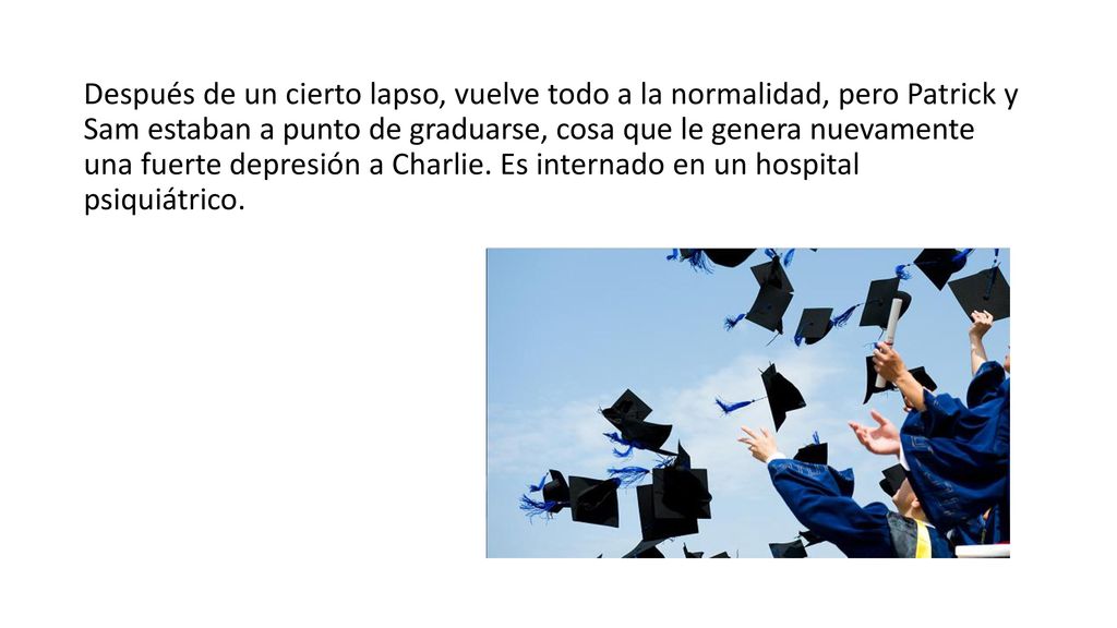 Después de un cierto lapso, vuelve todo a la normalidad, pero Patrick y Sam estaban a punto de graduarse, cosa que le genera nuevamente una fuerte depresión a Charlie.