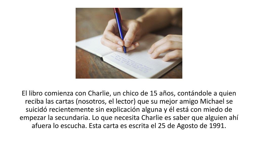 El libro comienza con Charlie, un chico de 15 años, contándole a quien reciba las cartas (nosotros, el lector) que su mejor amigo Michael se suicidó recientemente sin explicación alguna y él está con miedo de empezar la secundaria.