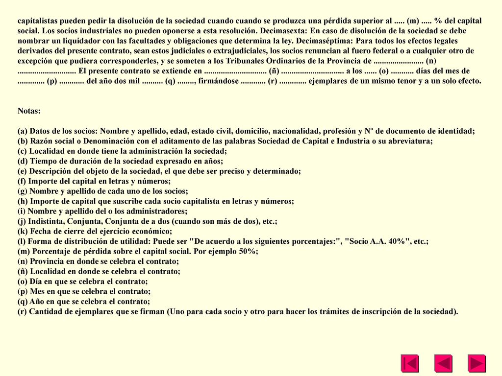 capitalistas pueden pedir la disolución de la sociedad cuando cuando se produzca una pérdida superior al (m) % del capital social. Los socios industriales no pueden oponerse a esta resolución. Decimasexta: En caso de disolución de la sociedad se debe nombrar un liquidador con las facultades y obligaciones que determina la ley. Decimaséptima: Para todos los efectos legales derivados del presente contrato, sean estos judiciales o extrajudiciales, los socios renuncian al fuero federal o a cualquier otro de excepción que pudiera corresponderles, y se someten a los Tribunales Ordinarios de la Provincia de (n) El presente contrato se extiende en (ñ) a los (o) días del mes de (p) del año dos mil (q) , firmándose (r) ejemplares de un mismo tenor y a un solo efecto.