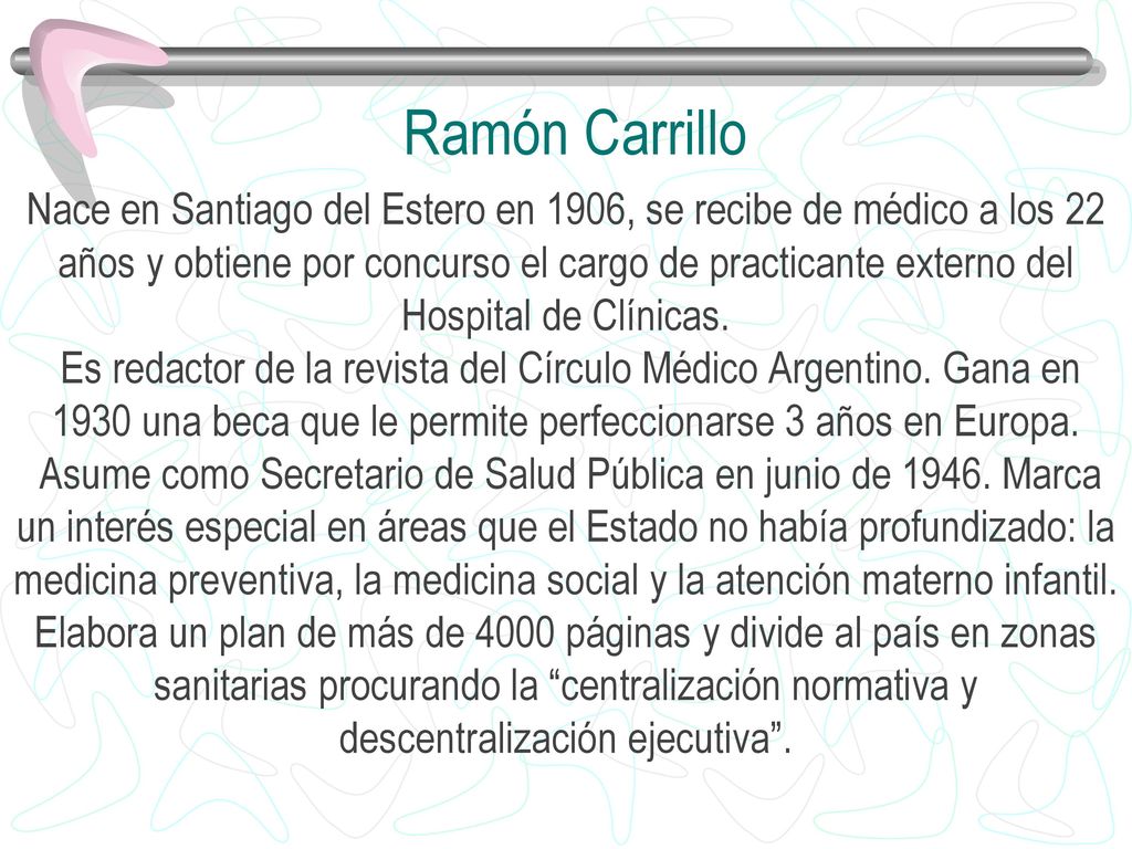 Ramón Carrillo Nace en Santiago del Estero en 1906, se recibe de médico a los 22. años y obtiene por concurso el cargo de practicante externo del.