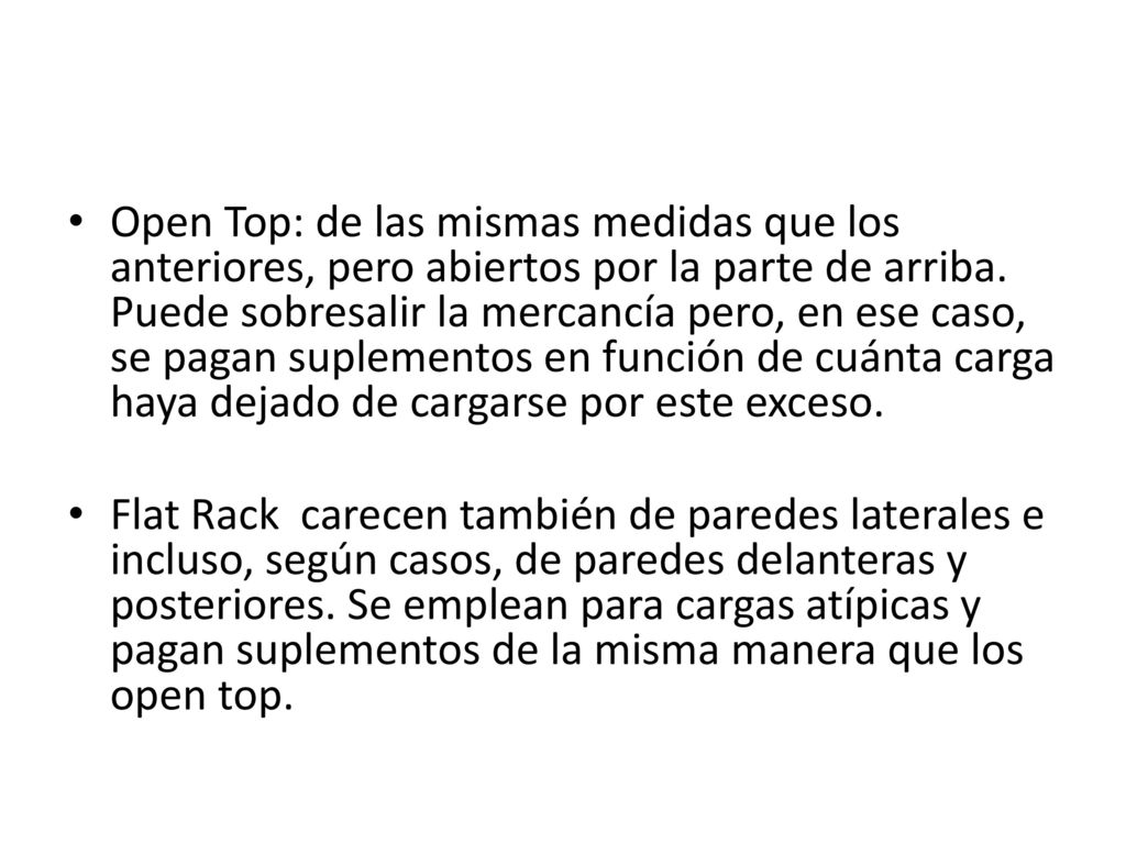 Open Top: de las mismas medidas que los anteriores, pero abiertos por la parte de arriba. Puede sobresalir la mercancía pero, en ese caso, se pagan suplementos en función de cuánta carga haya dejado de cargarse por este exceso.