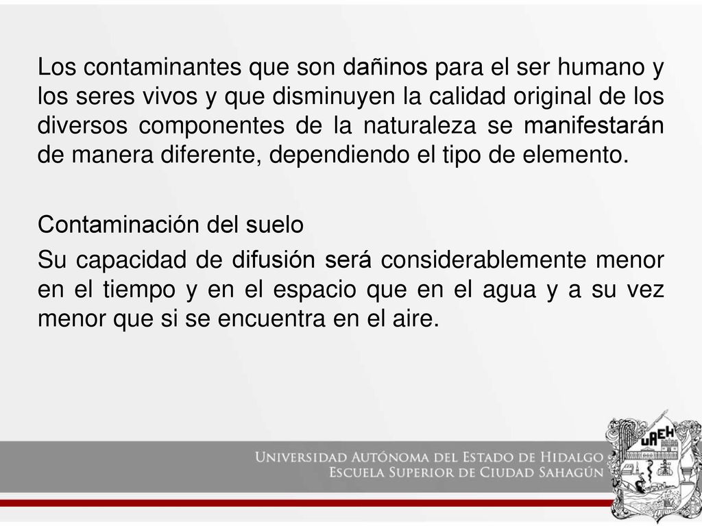 Los contaminantes que son dañinos para el ser humano y los seres vivos y que disminuyen la calidad original de los diversos componentes de la naturaleza se manifestarán de manera diferente, dependiendo el tipo de elemento.