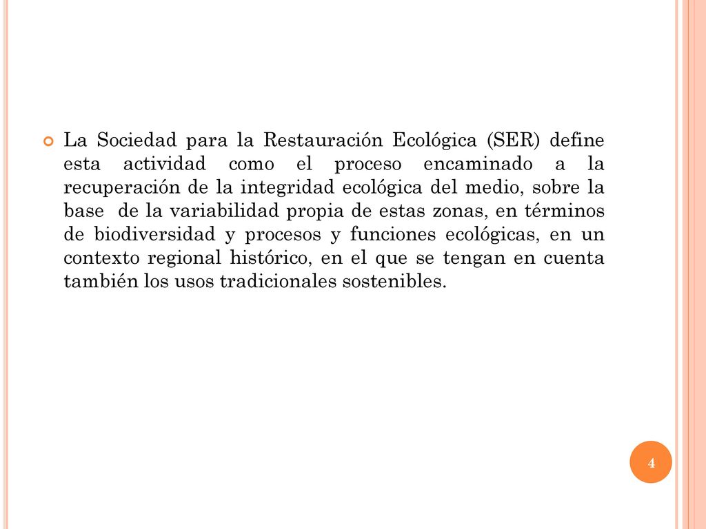 La Sociedad para la Restauración Ecológica (SER) define esta actividad como el proceso encaminado a la recuperación de la integridad ecológica del medio, sobre la base de la variabilidad propia de estas zonas, en términos de biodiversidad y procesos y funciones ecológicas, en un contexto regional histórico, en el que se tengan en cuenta también los usos tradicionales sostenibles.