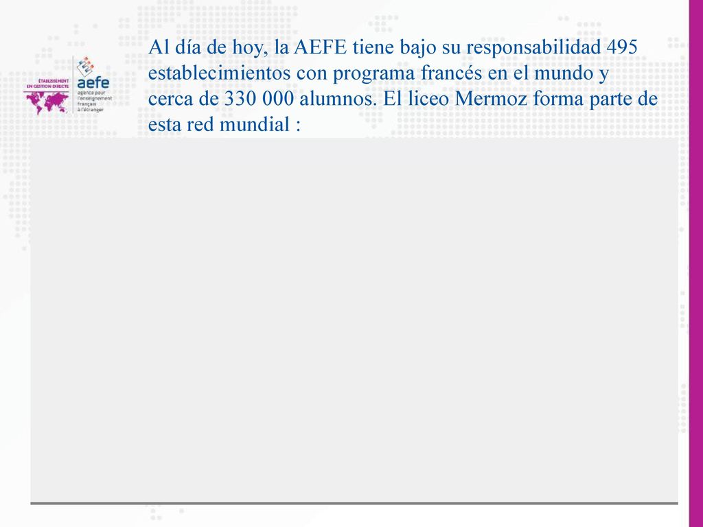 Al día de hoy, la AEFE tiene bajo su responsabilidad 495 establecimientos con programa francés en el mundo y cerca de alumnos.