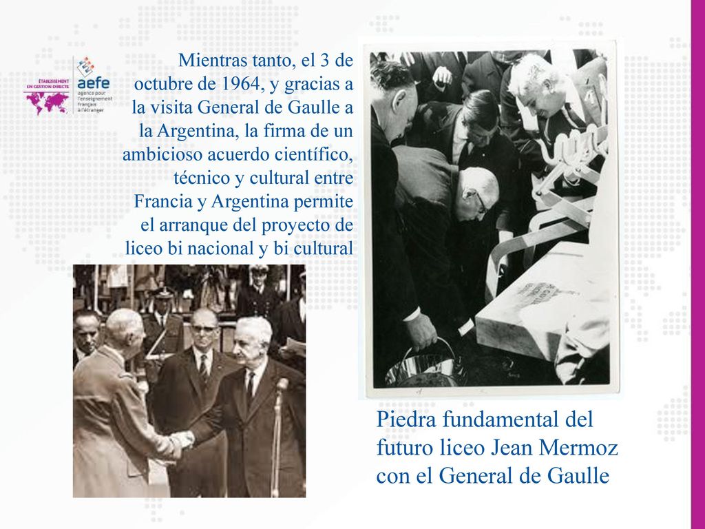 Mientras tanto, el 3 de octubre de 1964, y gracias a la visita General de Gaulle a la Argentina, la firma de un ambicioso acuerdo científico, técnico y cultural entre Francia y Argentina permite el arranque del proyecto de liceo bi nacional y bi cultural