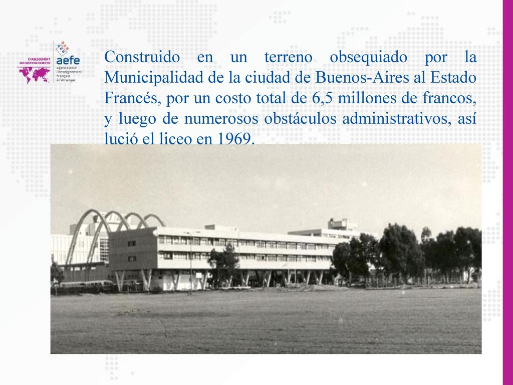 Construido en un terreno obsequiado por la Municipalidad de la ciudad de Buenos-Aires al Estado Francés, por un costo total de 6,5 millones de francos, y luego de numerosos obstáculos administrativos, así lució el liceo en 1969.