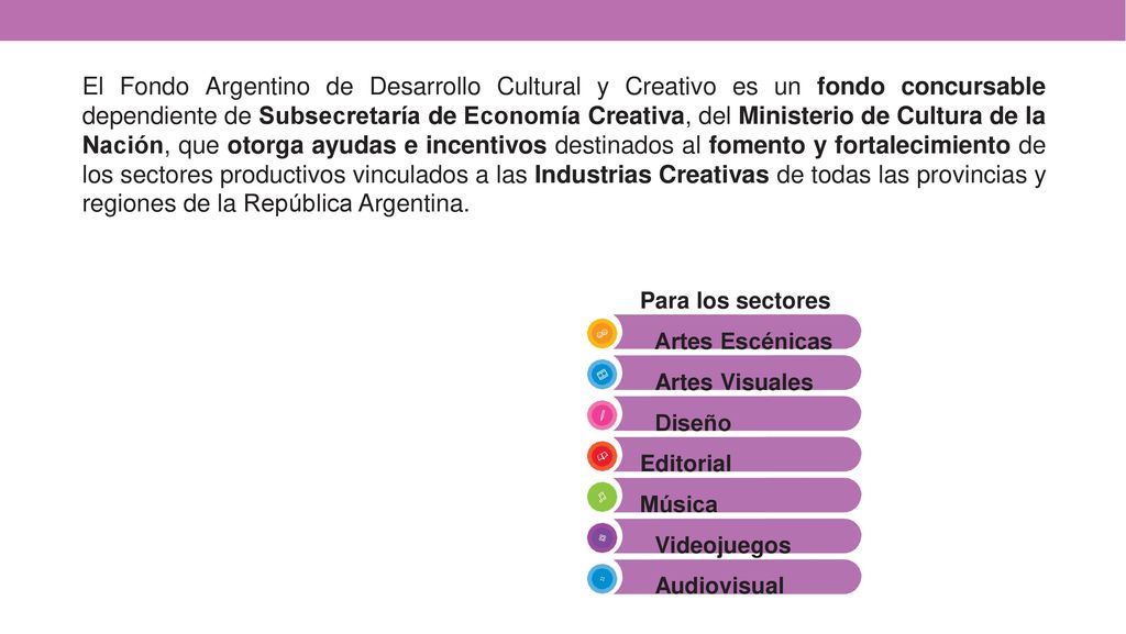 El Fondo Argentino de Desarrollo Cultural y Creativo es un fondo concursable dependiente de Subsecretaría de Economía Creativa, del Ministerio de Cultura de la Nación, que otorga ayudas e incentivos destinados al fomento y fortalecimiento de los sectores productivos vinculados a las Industrias Creativas de todas las provincias y regiones de la República Argentina.