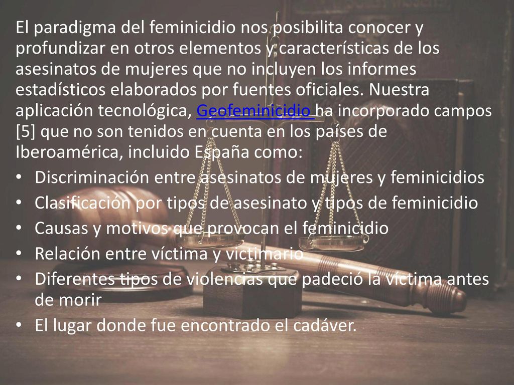 El paradigma del feminicidio nos posibilita conocer y profundizar en otros elementos y características de los asesinatos de mujeres que no incluyen los informes estadísticos elaborados por fuentes oficiales. Nuestra aplicación tecnológica, Geofeminicidio ha incorporado campos [5] que no son tenidos en cuenta en los países de Iberoamérica, incluido España como: