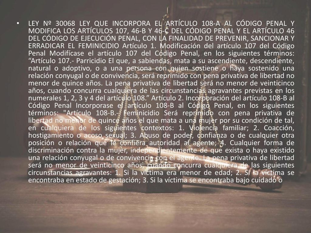 LEY Nº LEY QUE INCORPORA EL ARTÍCULO 108-A AL CÓDIGO PENAL Y MODIFICA LOS ARTÍCULOS 107, 46-B Y 46-C DEL CÓDIGO PENAL Y EL ARTÍCULO 46 DEL CÓDIGO DE EJECUCIÓN PENAL, CON LA FINALIDAD DE PREVENIR, SANCIONAR Y ERRADICAR EL FEMINICIDIO Artículo 1.