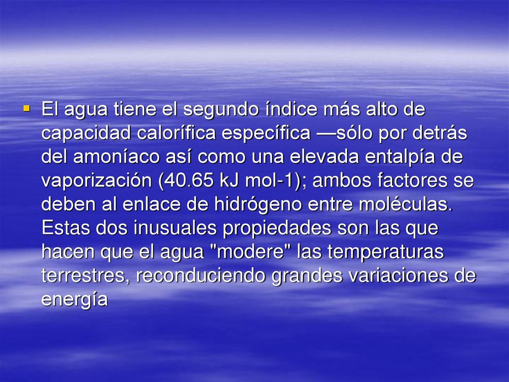 El agua tiene el segundo índice más alto de capacidad calorífica específica —sólo por detrás del amoníaco así como una elevada entalpía de vaporización (40.65 kJ mol-1); ambos factores se deben al enlace de hidrógeno entre moléculas.