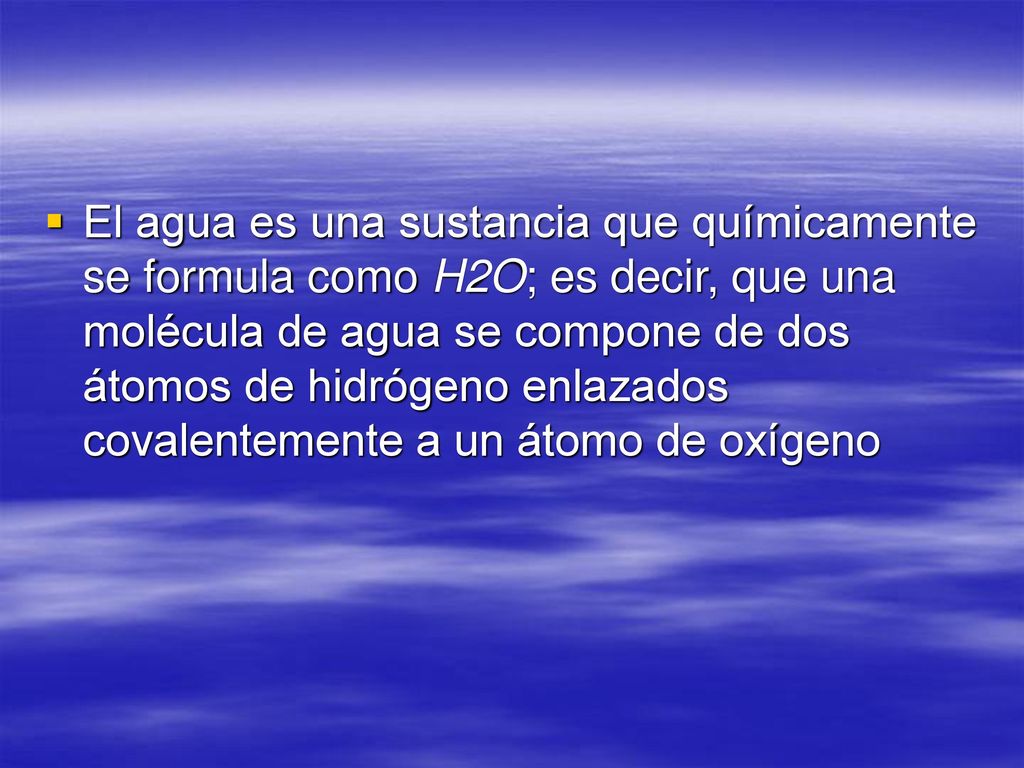 El agua es una sustancia que químicamente se formula como H2O; es decir, que una molécula de agua se compone de dos átomos de hidrógeno enlazados covalentemente a un átomo de oxígeno