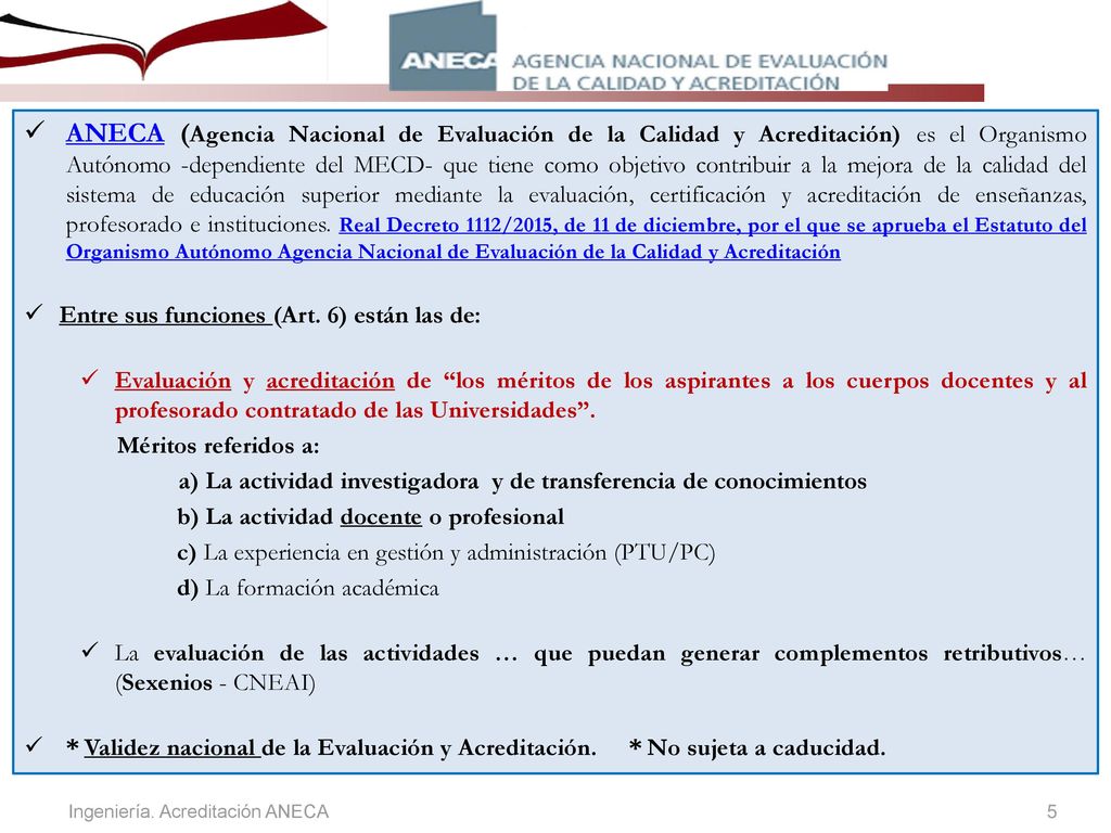 ANECA (Agencia Nacional de Evaluación de la Calidad y Acreditación) es el Organismo Autónomo -dependiente del MECD- que tiene como objetivo contribuir a la mejora de la calidad del sistema de educación superior mediante la evaluación, certificación y acreditación de enseñanzas, profesorado e instituciones. Real Decreto 1112/2015, de 11 de diciembre, por el que se aprueba el Estatuto del Organismo Autónomo Agencia Nacional de Evaluación de la Calidad y Acreditación