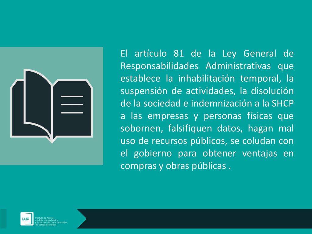 El artículo 81 de la Ley General de Responsabilidades Administrativas que establece la inhabilitación temporal, la suspensión de actividades, la disolución de la sociedad e indemnización a la SHCP a las empresas y personas físicas que sobornen, falsifiquen datos, hagan mal uso de recursos públicos, se coludan con el gobierno para obtener ventajas en compras y obras públicas .