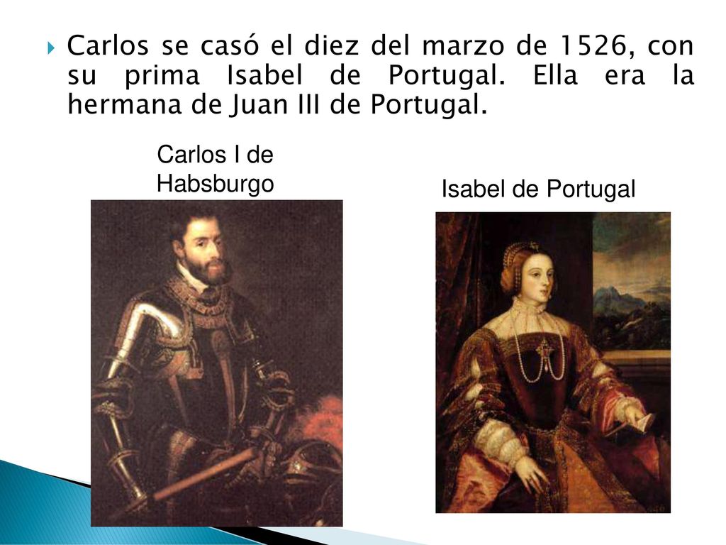 Carlos se casó el diez del marzo de 1526, con su prima Isabel de Portugal. Ella era la hermana de Juan III de Portugal.