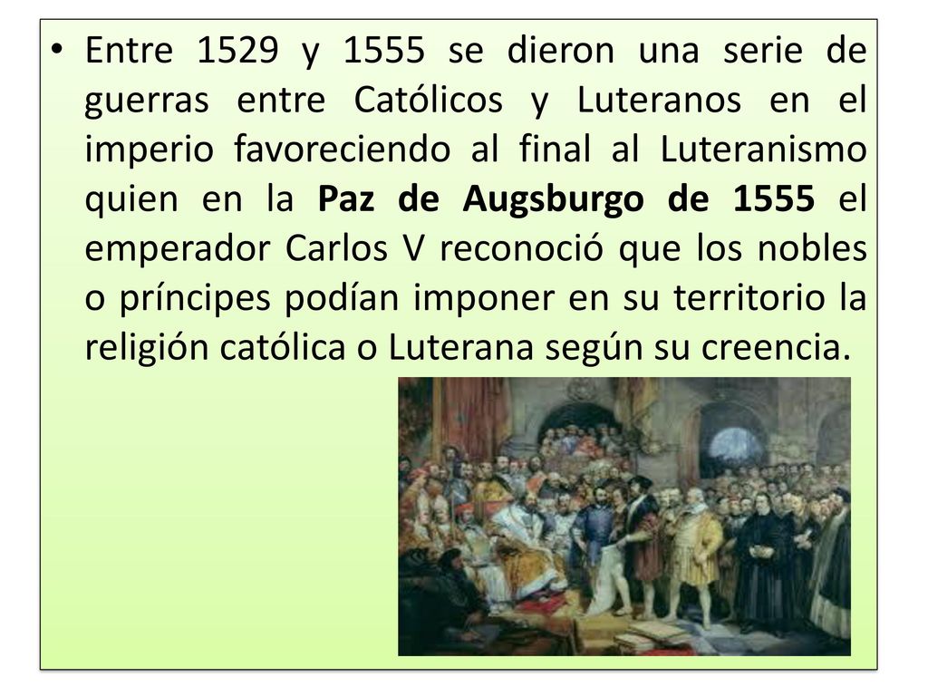 Entre 1529 y 1555 se dieron una serie de guerras entre Católicos y Luteranos en el imperio favoreciendo al final al Luteranismo quien en la Paz de Augsburgo de 1555 el emperador Carlos V reconoció que los nobles o príncipes podían imponer en su territorio la religión católica o Luterana según su creencia.