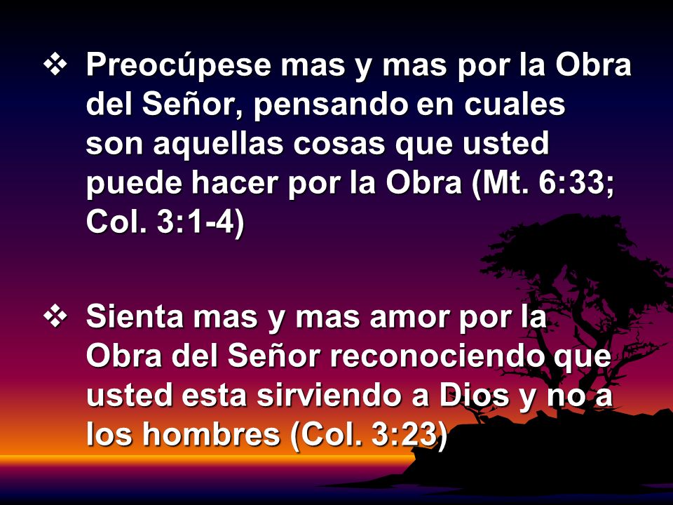 Preocúpese mas y mas por la Obra del Señor, pensando en cuales son aquellas cosas que usted puede hacer por la Obra (Mt. 6:33; Col. 3:1-4)