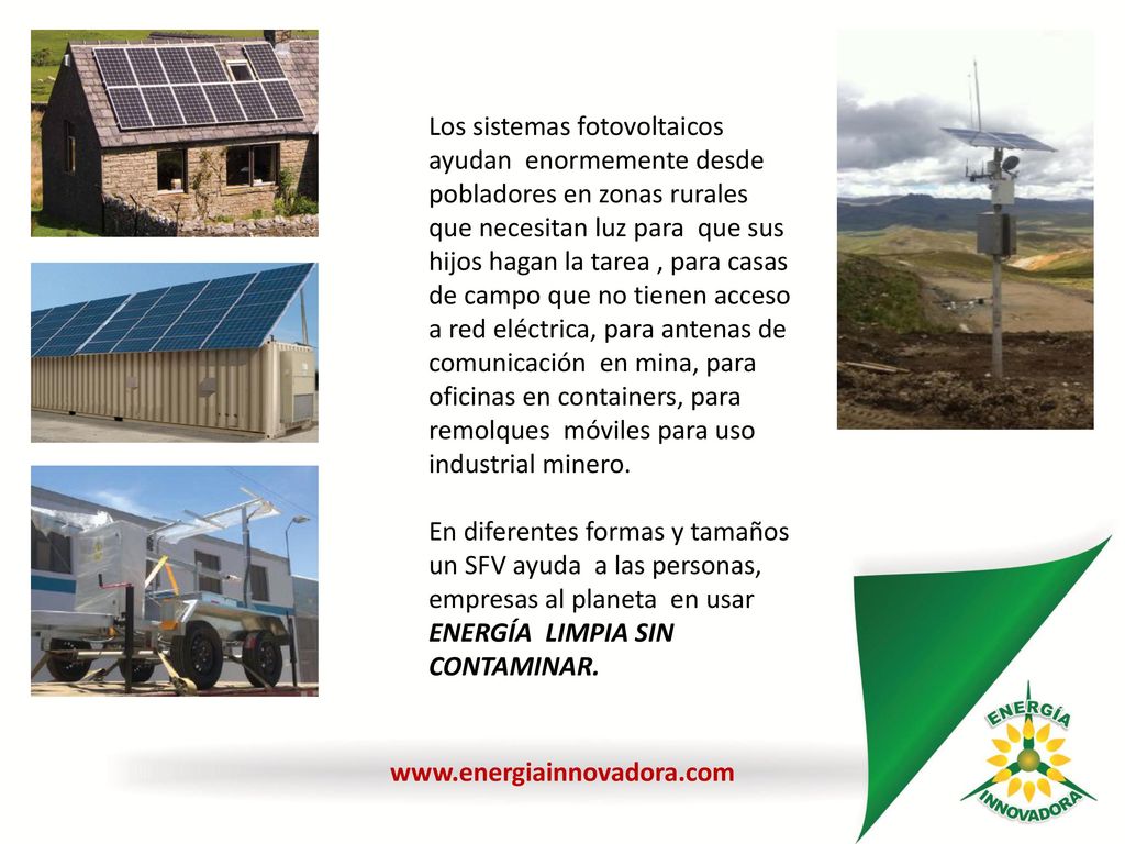 Los sistemas fotovoltaicos ayudan enormemente desde pobladores en zonas rurales que necesitan luz para que sus hijos hagan la tarea , para casas de campo que no tienen acceso a red eléctrica, para antenas de comunicación en mina, para oficinas en containers, para remolques móviles para uso industrial minero.