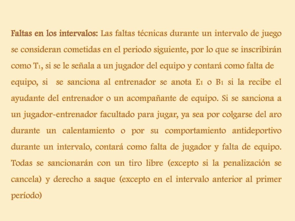 Faltas en los intervalos: Las faltas técnicas durante un intervalo de juego se consideran cometidas en el periodo siguiente, por lo que se inscribirán como T1, si se le señala a un jugador del equipo y contará como falta de