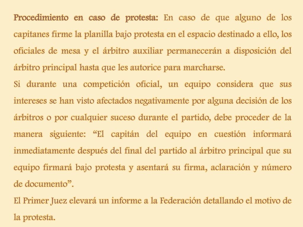 Procedimiento en caso de protesta: En caso de que alguno de los capitanes firme la planilla bajo protesta en el espacio destinado a ello, los oficiales de mesa y el árbitro auxiliar permanecerán a disposición del árbitro principal hasta que les autorice para marcharse.