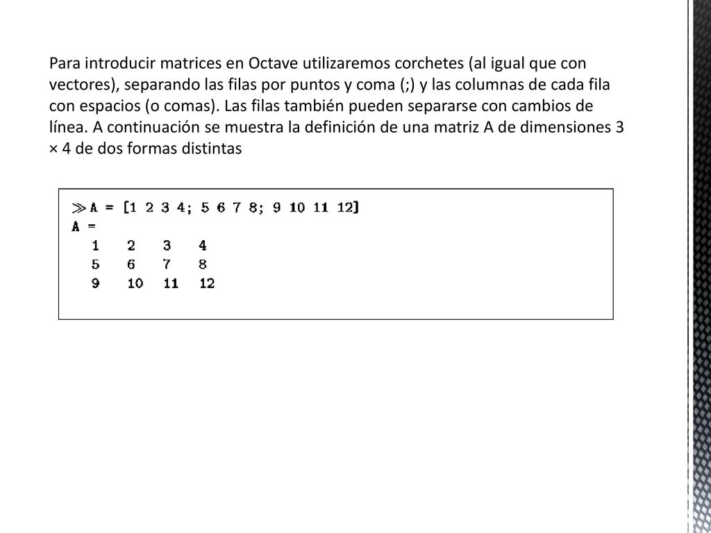 Para introducir matrices en Octave utilizaremos corchetes (al igual que con vectores), separando las filas por puntos y coma (;) y las columnas de cada fila con espacios (o comas).