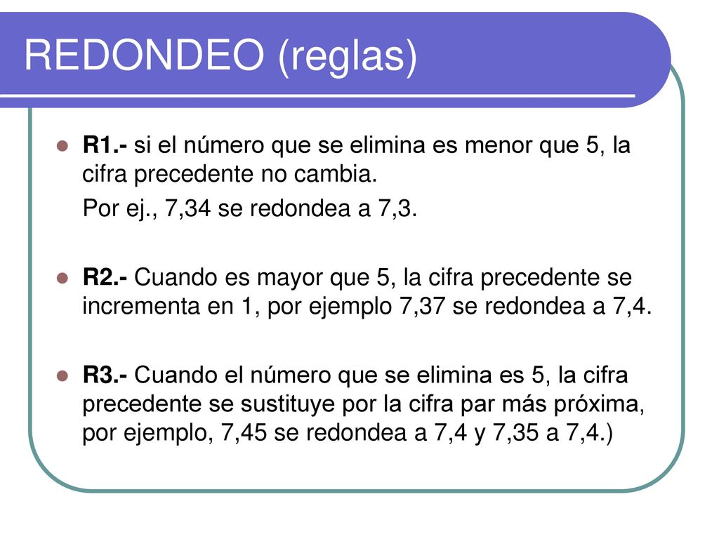 REDONDEO (reglas) R1.- si el número que se elimina es menor que 5, la cifra precedente no cambia. Por ej., 7,34 se redondea a 7,3.