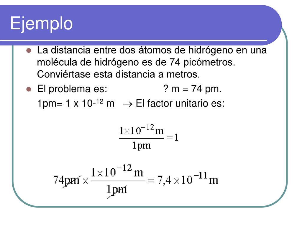 Ejemplo La distancia entre dos átomos de hidrógeno en una molécula de hidrógeno es de 74 picómetros. Conviértase esta distancia a metros.