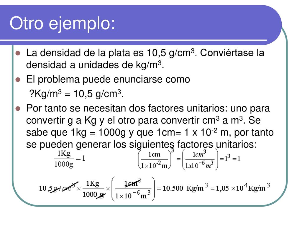 Otro ejemplo: La densidad de la plata es 10,5 g/cm3. Conviértase la densidad a unidades de kg/m3. El problema puede enunciarse como.