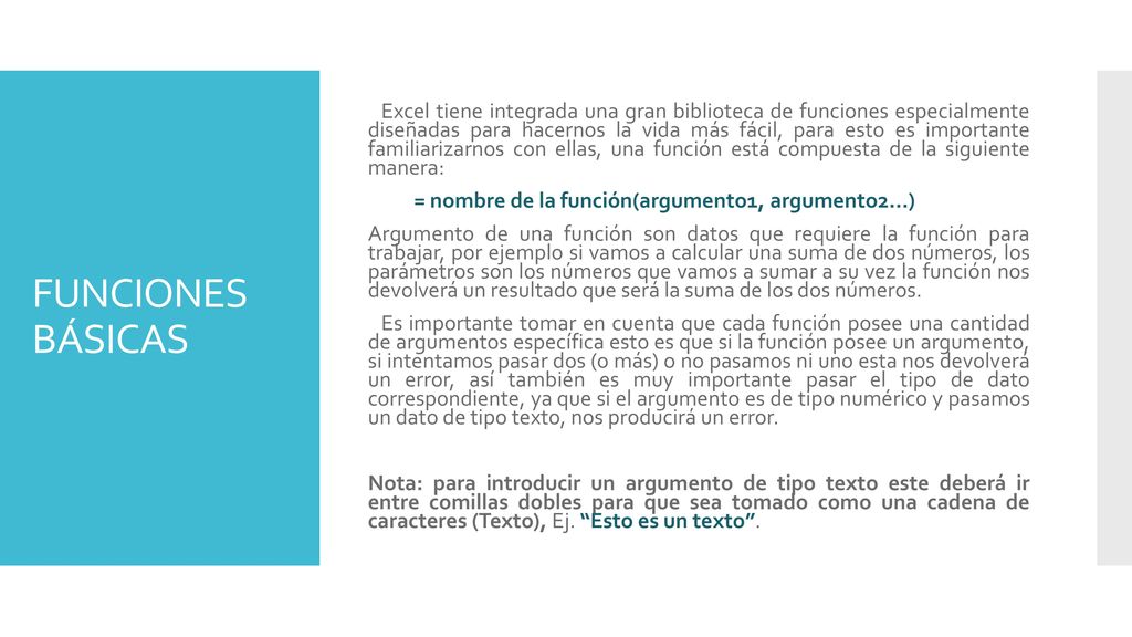 Excel tiene integrada una gran biblioteca de funciones especialmente diseñadas para hacernos la vida más fácil, para esto es importante familiarizarnos con ellas, una función está compuesta de la siguiente manera: = nombre de la función(argumento1, argumento2…) Argumento de una función son datos que requiere la función para trabajar, por ejemplo si vamos a calcular una suma de dos números, los parámetros son los números que vamos a sumar a su vez la función nos devolverá un resultado que será la suma de los dos números. Es importante tomar en cuenta que cada función posee una cantidad de argumentos específica esto es que si la función posee un argumento, si intentamos pasar dos (o más) o no pasamos ni uno esta nos devolverá un error, así también es muy importante pasar el tipo de dato correspondiente, ya que si el argumento es de tipo numérico y pasamos un dato de tipo texto, nos producirá un error. Nota: para introducir un argumento de tipo texto este deberá ir entre comillas dobles para que sea tomado como una cadena de caracteres (Texto), Ej. Esto es un texto .