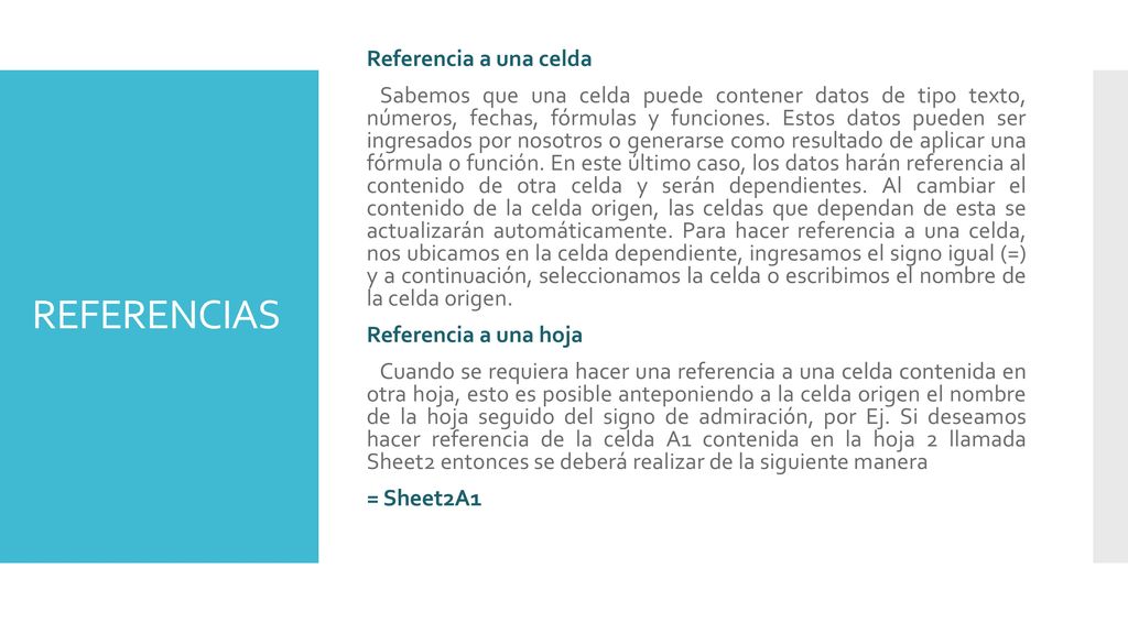 Referencia a una celda Sabemos que una celda puede contener datos de tipo texto, números, fechas, fórmulas y funciones. Estos datos pueden ser ingresados por nosotros o generarse como resultado de aplicar una fórmula o función. En este último caso, los datos harán referencia al contenido de otra celda y serán dependientes. Al cambiar el contenido de la celda origen, las celdas que dependan de esta se actualizarán automáticamente. Para hacer referencia a una celda, nos ubicamos en la celda dependiente, ingresamos el signo igual (=) y a continuación, seleccionamos la celda o escribimos el nombre de la celda origen. Referencia a una hoja Cuando se requiera hacer una referencia a una celda contenida en otra hoja, esto es posible anteponiendo a la celda origen el nombre de la hoja seguido del signo de admiración, por Ej. Si deseamos hacer referencia de la celda A1 contenida en la hoja 2 llamada Sheet2 entonces se deberá realizar de la siguiente manera = Sheet2A1