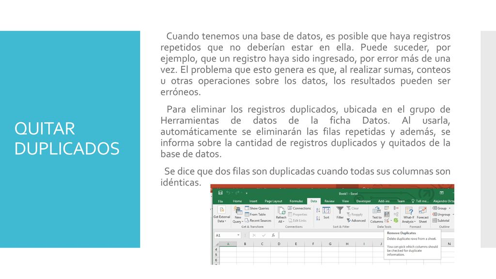 Cuando tenemos una base de datos, es posible que haya registros repetidos que no deberían estar en ella. Puede suceder, por ejemplo, que un registro haya sido ingresado, por error más de una vez. El problema que esto genera es que, al realizar sumas, conteos u otras operaciones sobre los datos, los resultados pueden ser erróneos. Para eliminar los registros duplicados, ubicada en el grupo de Herramientas de datos de la ficha Datos. Al usarla, automáticamente se eliminarán las filas repetidas y además, se informa sobre la cantidad de registros duplicados y quitados de la base de datos. Se dice que dos filas son duplicadas cuando todas sus columnas son idénticas.