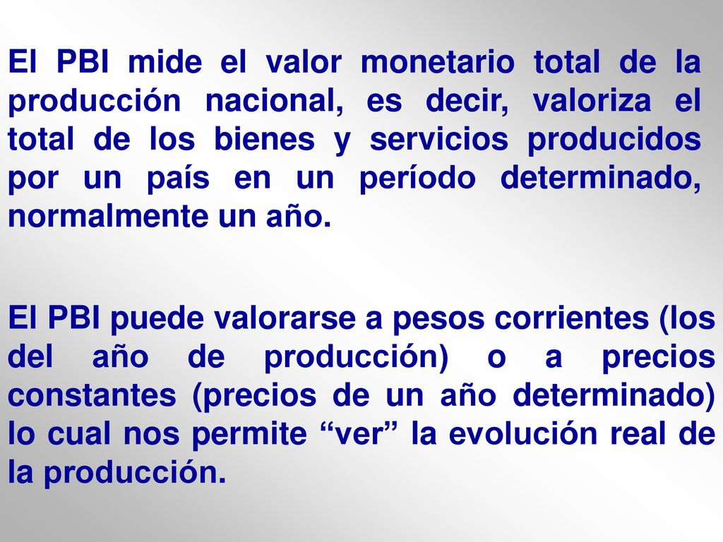 El PBI mide el valor monetario total de la producción nacional, es decir, valoriza el total de los bienes y servicios producidos por un país en un período determinado, normalmente un año.