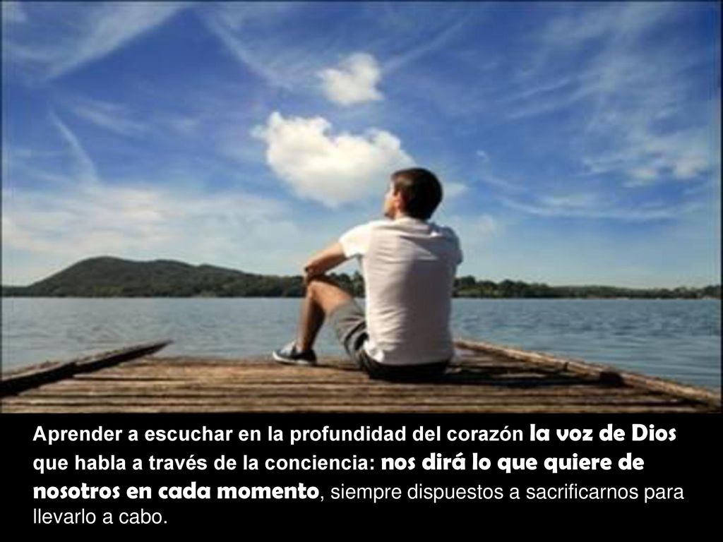 Aprender a escuchar en la profundidad del corazón la voz de Dios que habla a través de la conciencia: nos dirá lo que quiere de nosotros en cada momento, siempre dispuestos a sacrificarnos para llevarlo a cabo.