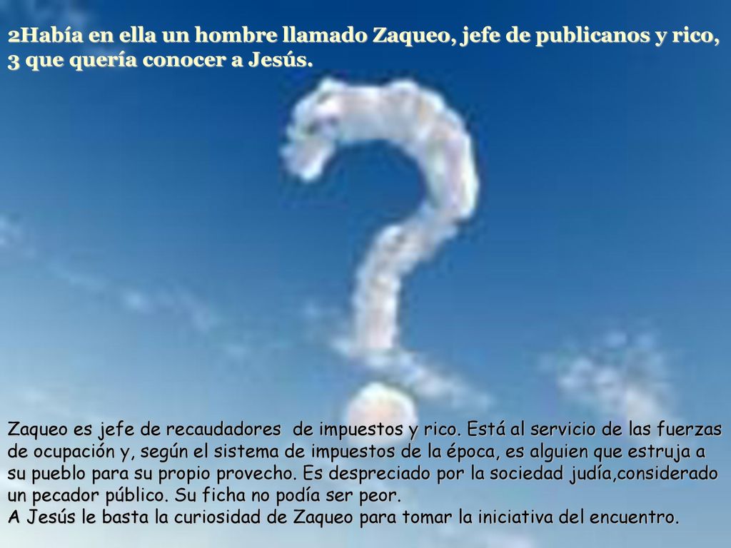 2Había en ella un hombre llamado Zaqueo, jefe de publicanos y rico, 3 que quería conocer a Jesús.
