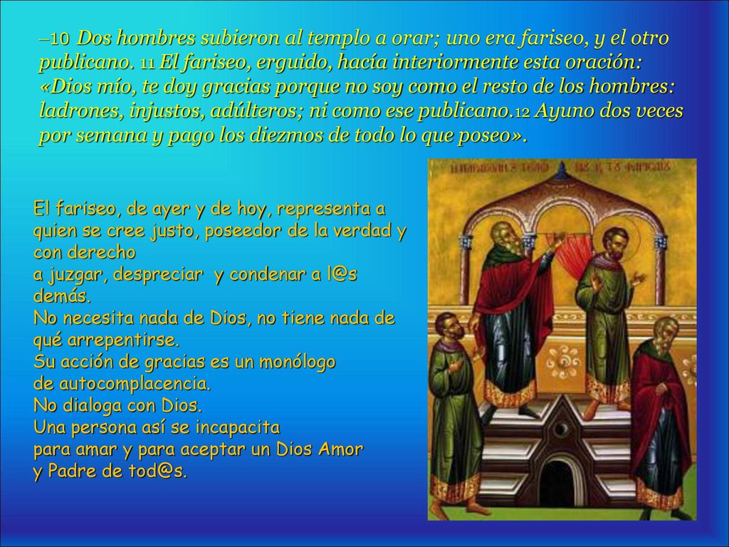 –10 Dos hombres subieron al templo a orar; uno era fariseo, y el otro publicano. 11 El fariseo, erguido, hacía interiormente esta oración: «Dios mío, te doy gracias porque no soy como el resto de los hombres: ladrones, injustos, adúlteros; ni como ese publicano.12 Ayuno dos veces por semana y pago los diezmos de todo lo que poseo».