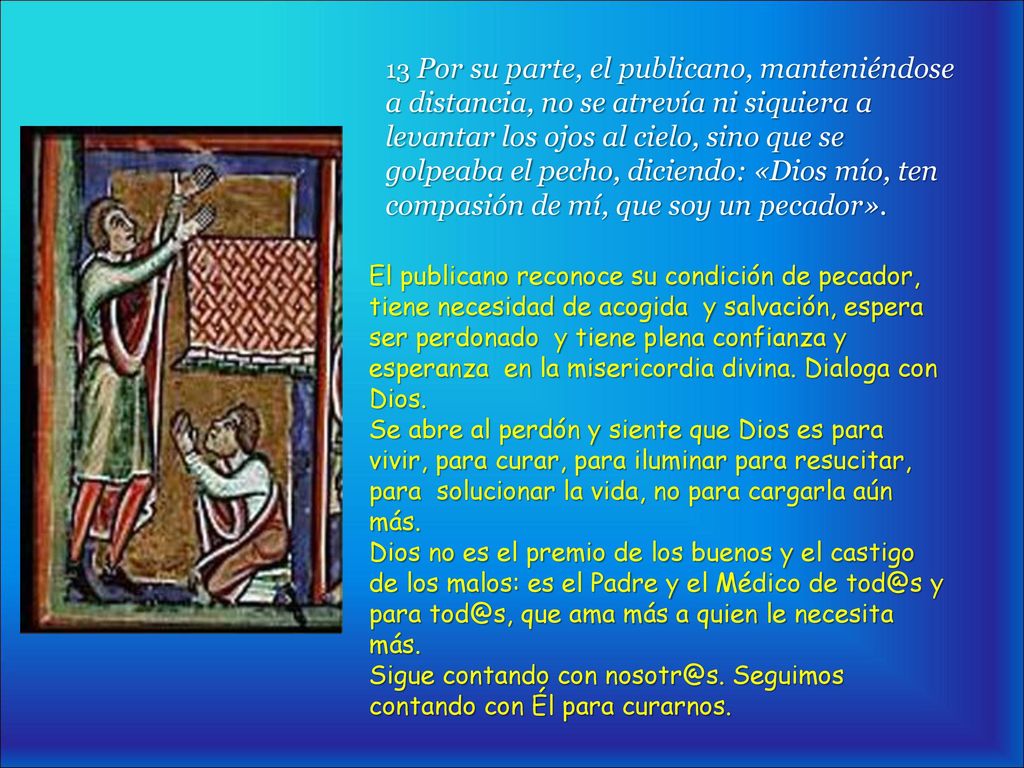 13 Por su parte, el publicano, manteniéndose a distancia, no se atrevía ni siquiera a levantar los ojos al cielo, sino que se golpeaba el pecho, diciendo: «Dios mío, ten compasión de mí, que soy un pecador».