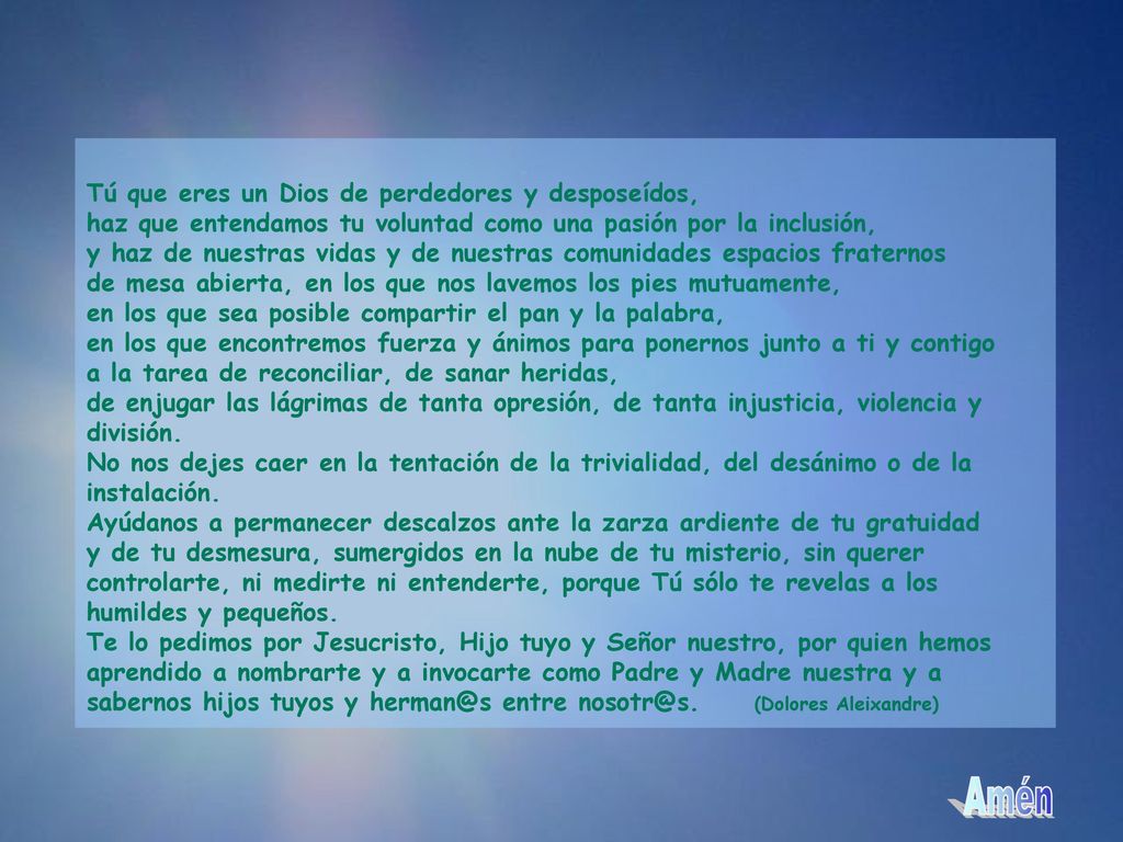 Tú que eres un Dios de perdedores y desposeídos, haz que entendamos tu voluntad como una pasión por la inclusión, y haz de nuestras vidas y de nuestras comunidades espacios fraternos de mesa abierta, en los que nos lavemos los pies mutuamente, en los que sea posible compartir el pan y la palabra, en los que encontremos fuerza y ánimos para ponernos junto a ti y contigo a la tarea de reconciliar, de sanar heridas, de enjugar las lágrimas de tanta opresión, de tanta injusticia, violencia y división.