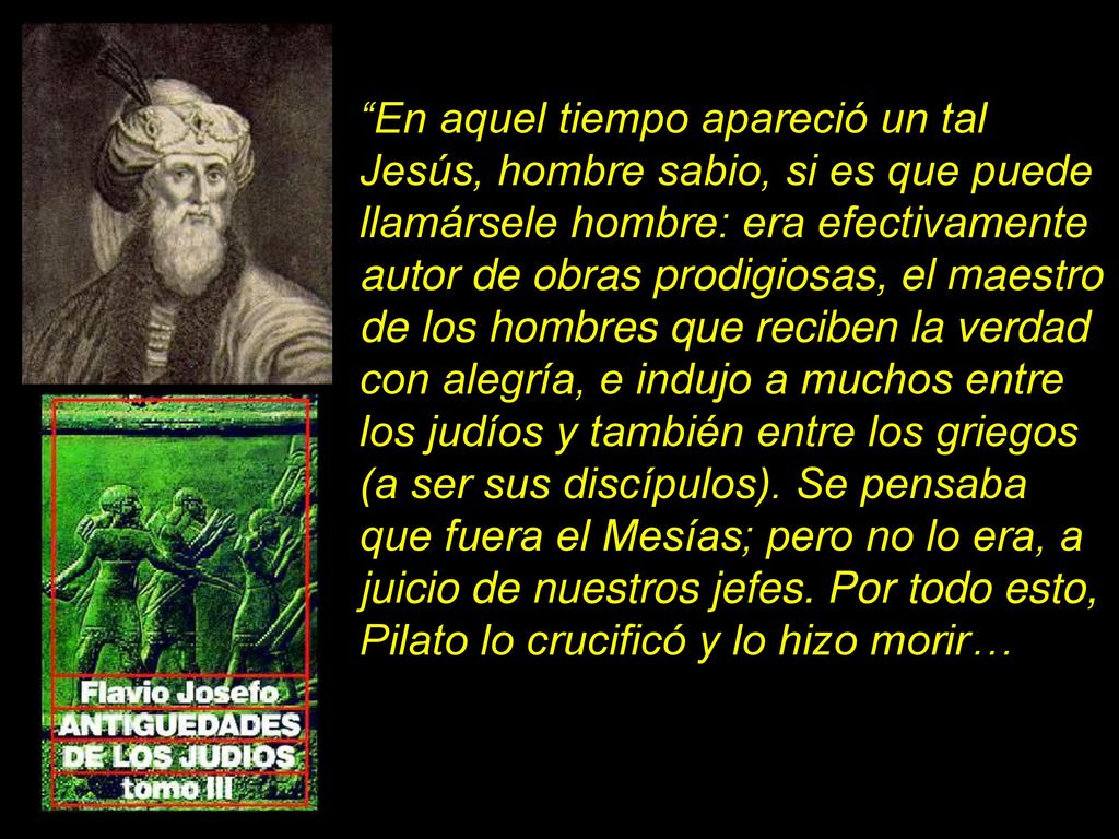 En aquel tiempo apareció un tal Jesús, hombre sabio, si es que puede llamársele hombre: era efectivamente autor de obras prodigiosas, el maestro de los hombres que reciben la verdad con alegría, e indujo a muchos entre los judíos y también entre los griegos (a ser sus discípulos).