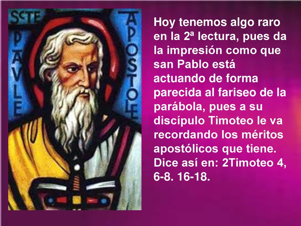 Hoy tenemos algo raro en la 2ª lectura, pues da la impresión como que san Pablo está actuando de forma parecida al fariseo de la parábola, pues a su discípulo Timoteo le va recordando los méritos apostólicos que tiene.