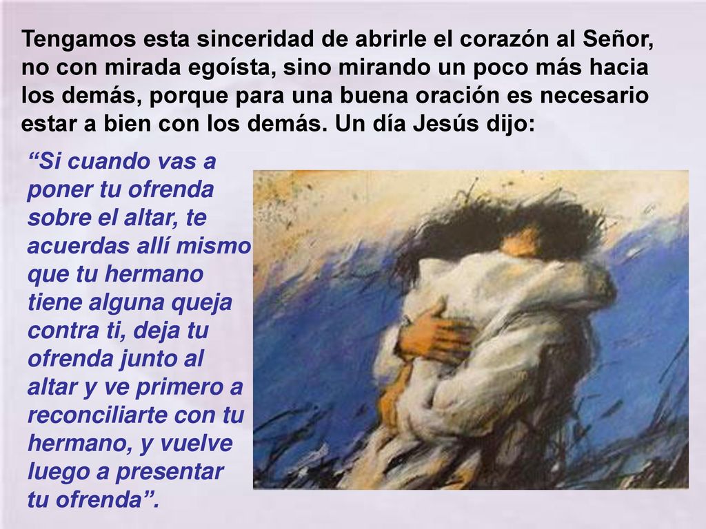 Tengamos esta sinceridad de abrirle el corazón al Señor, no con mirada egoísta, sino mirando un poco más hacia los demás, porque para una buena oración es necesario estar a bien con los demás. Un día Jesús dijo: