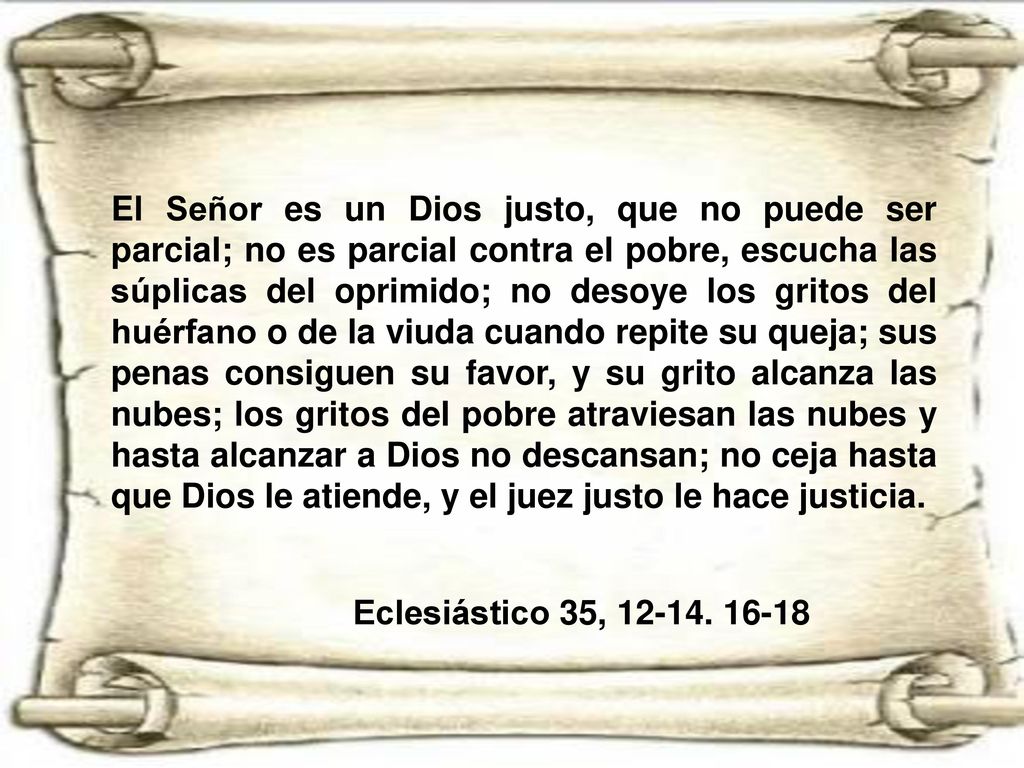 El Señor es un Dios justo, que no puede ser parcial; no es parcial contra el pobre, escucha las súplicas del oprimido; no desoye los gritos del huérfano o de la viuda cuando repite su queja; sus penas consiguen su favor, y su grito alcanza las nubes; los gritos del pobre atraviesan las nubes y hasta alcanzar a Dios no descansan; no ceja hasta que Dios le atiende, y el juez justo le hace justicia.