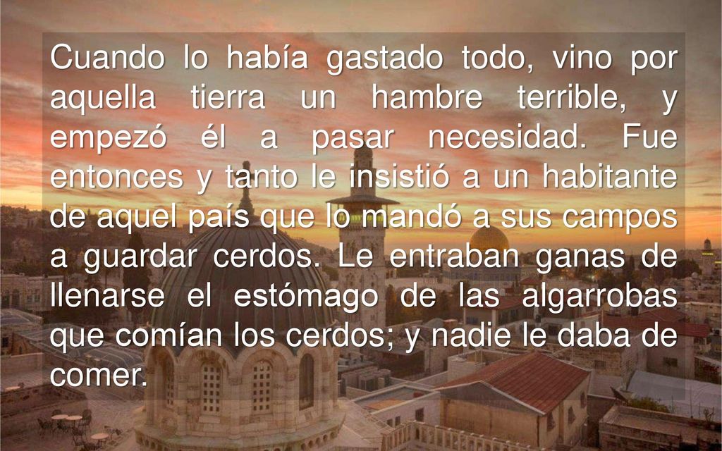 Cuando lo había gastado todo, vino por aquella tierra un hambre terrible, y empezó él a pasar necesidad.