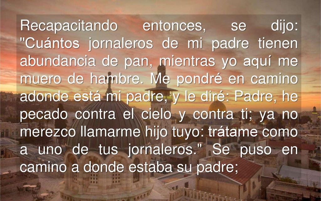 Recapacitando entonces, se dijo: Cuántos jornaleros de mi padre tienen abundancia de pan, mientras yo aquí me muero de hambre.