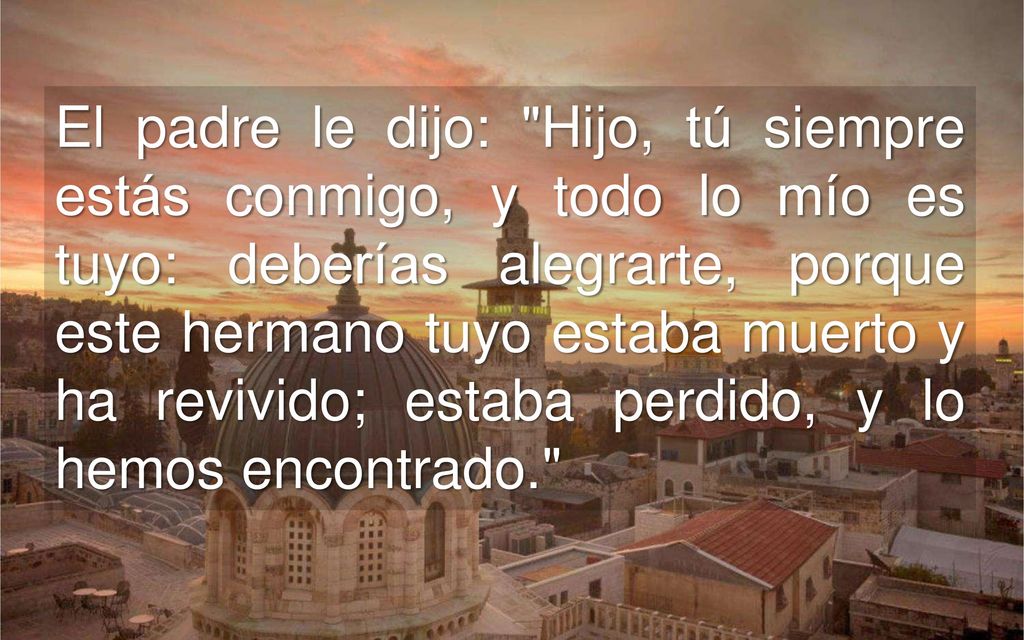 El padre le dijo: Hijo, tú siempre estás conmigo, y todo lo mío es tuyo: deberías alegrarte, porque este hermano tuyo estaba muerto y ha revivido; estaba perdido, y lo hemos encontrado.