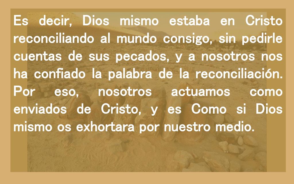 Es decir, Dios mismo estaba en Cristo reconciliando al mundo consigo, sin pedirle cuentas de sus pecados, y a nosotros nos ha confiado la palabra de la reconciliación.