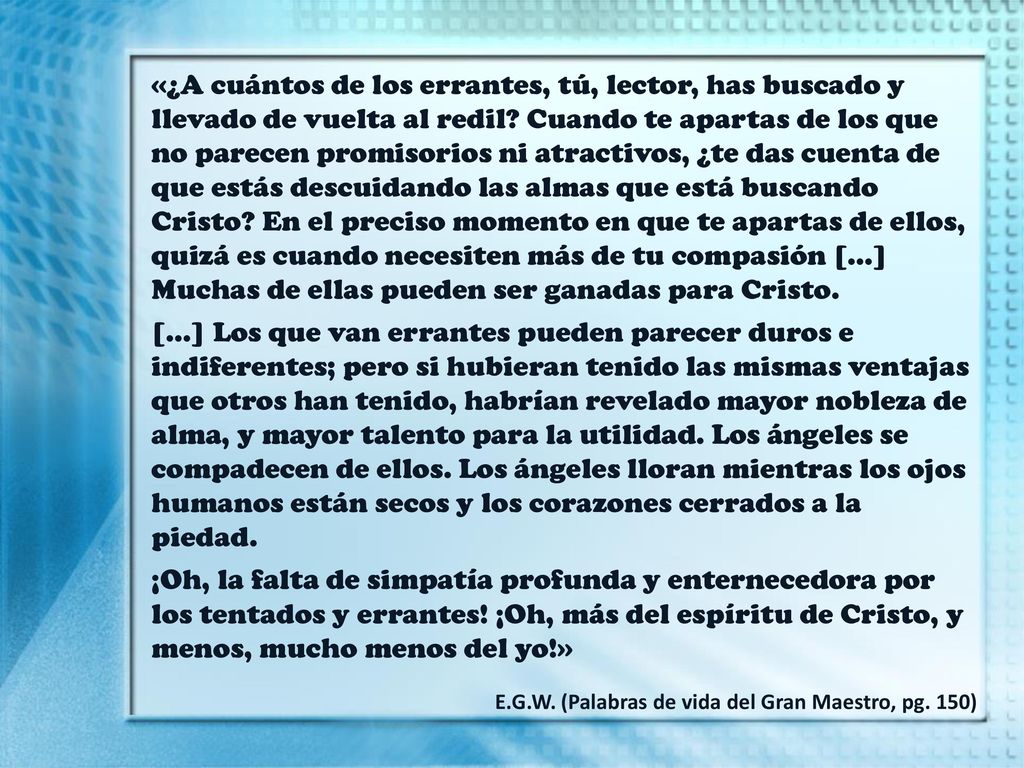 «¿A cuántos de los errantes, tú, lector, has buscado y llevado de vuelta al redil Cuando te apartas de los que no parecen promisorios ni atractivos, ¿te das cuenta de que estás descuidando las almas que está buscando Cristo En el preciso momento en que te apartas de ellos, quizá es cuando necesiten más de tu compasión […] Muchas de ellas pueden ser ganadas para Cristo.