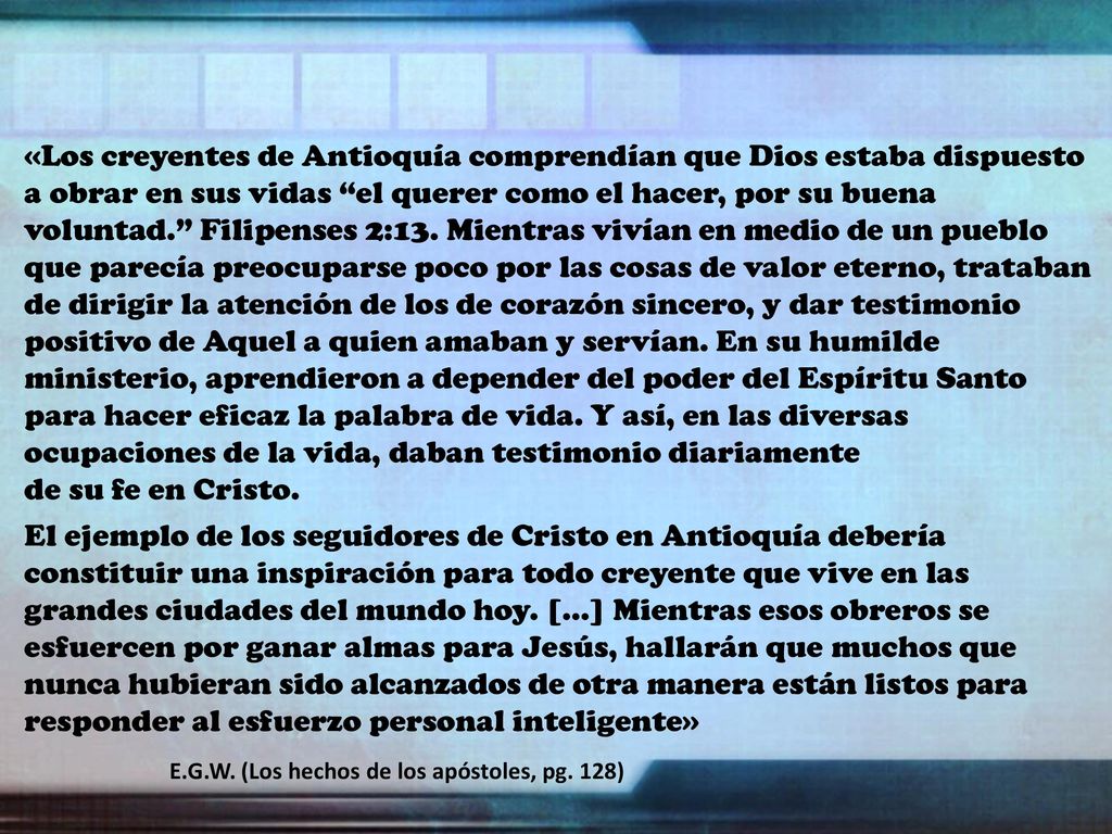 «Los creyentes de Antioquía comprendían que Dios estaba dispuesto a obrar en sus vidas el querer como el hacer, por su buena voluntad. Filipenses 2:13. Mientras vivían en medio de un pueblo que parecía preocuparse poco por las cosas de valor eterno, trataban de dirigir la atención de los de corazón sincero, y dar testimonio positivo de Aquel a quien amaban y servían. En su humilde ministerio, aprendieron a depender del poder del Espíritu Santo para hacer eficaz la palabra de vida. Y así, en las diversas ocupaciones de la vida, daban testimonio diariamente de su fe en Cristo.