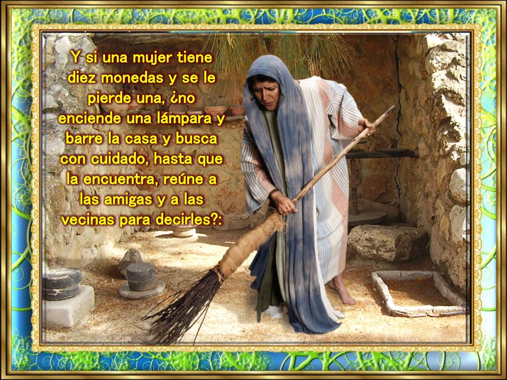 Y si una mujer tiene diez monedas y se le pierde una, ¿no enciende una lámpara y barre la casa y busca con cuidado, hasta que la encuentra, reúne a las amigas y a las vecinas para decirles :