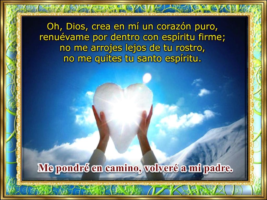 Oh, Dios, crea en mí un corazón puro, renuévame por dentro con espíritu firme; no me arrojes lejos de tu rostro, no me quites tu santo espíritu.