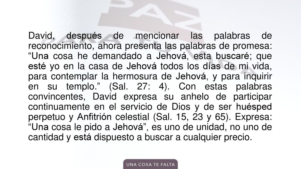 David, después de mencionar las palabras de reconocimiento, ahora presenta las palabras de promesa: Una cosa he demandado a Jehová, esta buscaré; que esté yo en la casa de Jehová todos los días de mi vida, para contemplar la hermosura de Jehová, y para inquirir en su templo. (Sal.